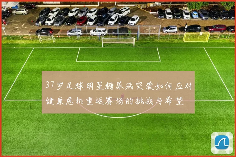 37岁足球明星糖尿病突袭如何应对健康危机重返赛场的挑战与希望