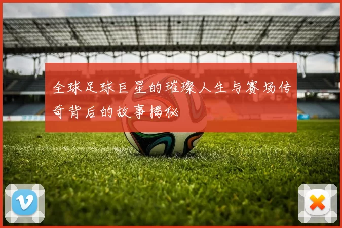 全球足球巨星的璀璨人生与赛场传奇背后的故事揭秘
