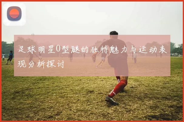 足球明星O型腿的独特魅力与运动表现分析探讨