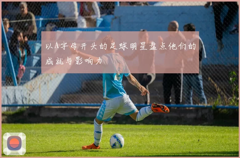 以A字母开头的足球明星盘点他们的成就与影响力