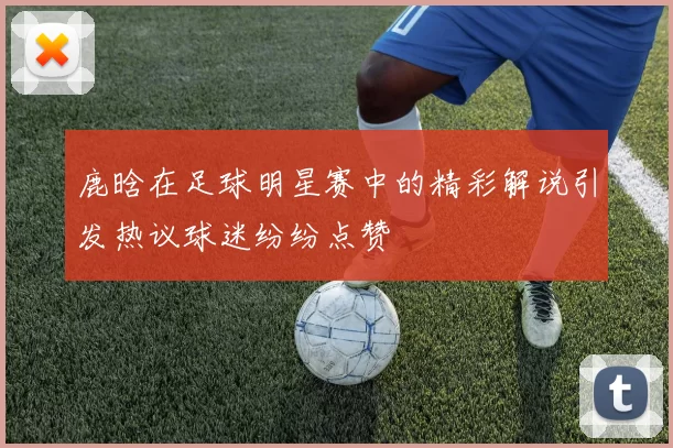 鹿晗在足球明星赛中的精彩解说引发热议球迷纷纷点赞