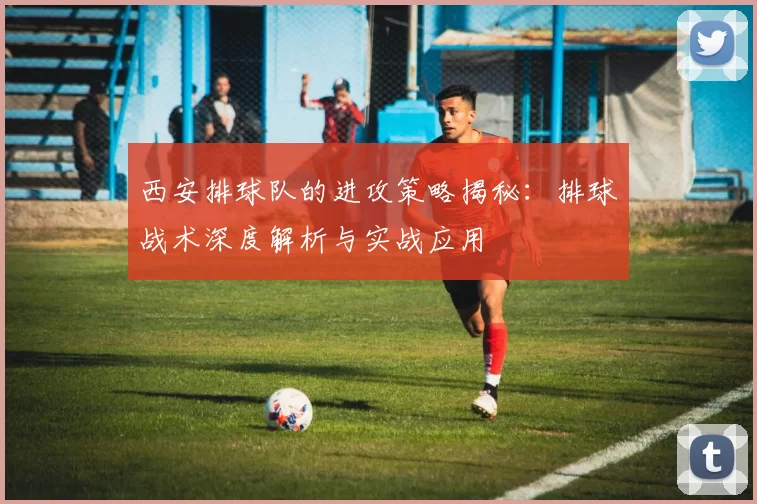 西安排球队的进攻策略揭秘：排球战术深度解析与实战应用