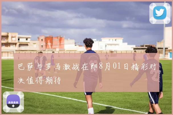巴萨与罗马激战在即8月01日精彩对决值得期待