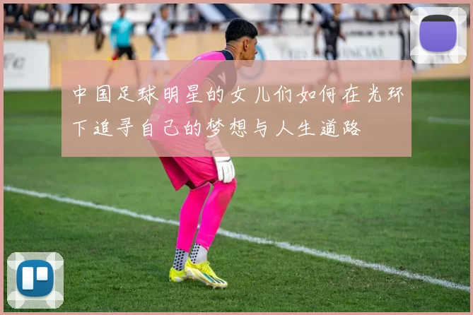 中国足球明星的女儿们如何在光环下追寻自己的梦想与人生道路