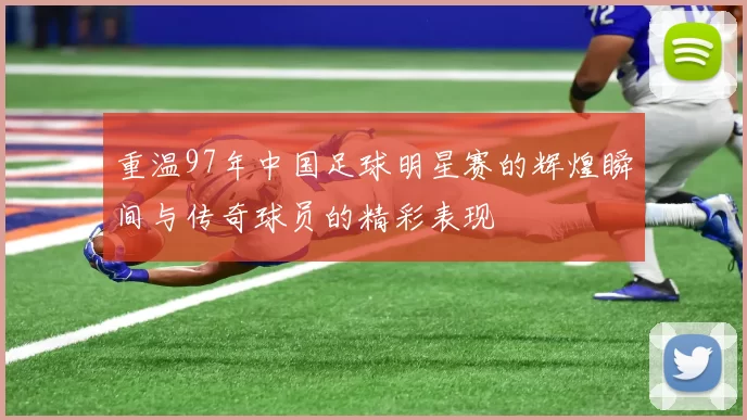 重温97年中国足球明星赛的辉煌瞬间与传奇球员的精彩表现