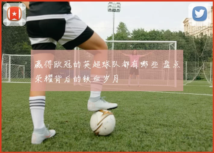 赢得欧冠的英超球队都有哪些 盘点荣耀背后的铁血岁月