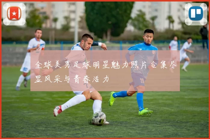 全球美男足球明星魅力照片合集尽显风采与青春活力