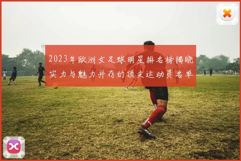 2023年欧洲女足球明星排名榜揭晓实力与魅力并存的顶尖运动员名单