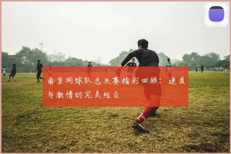 南京网球队总决赛精彩回顾：速度与激情的完美结合