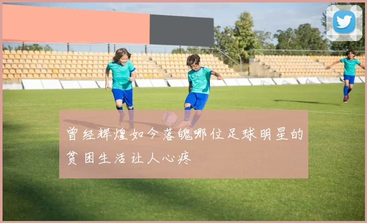 曾经辉煌如今落魄哪位足球明星的贫困生活让人心疼