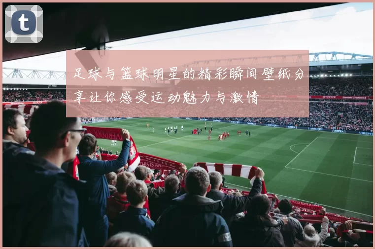 足球与篮球明星的精彩瞬间壁纸分享让你感受运动魅力与激情