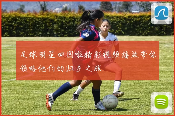 足球明星回国啦精彩视频播放带你领略他们的归乡之旅