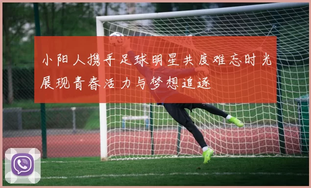 小阳人携手足球明星共度难忘时光展现青春活力与梦想追逐