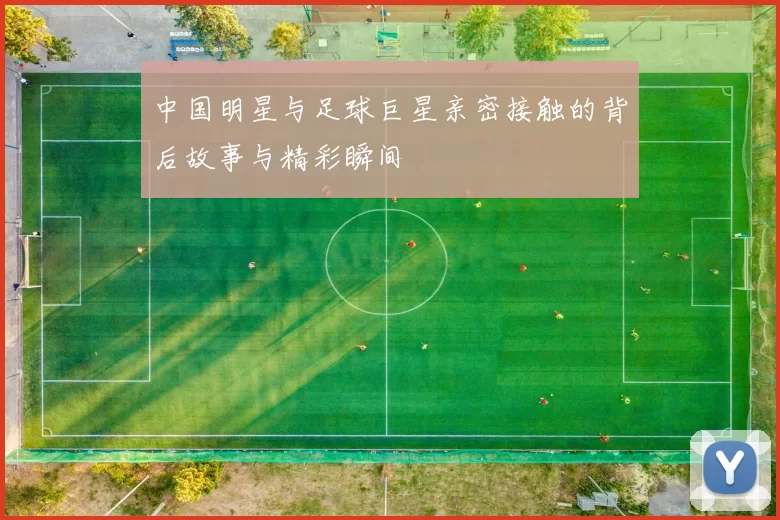 中国明星与足球巨星亲密接触的背后故事与精彩瞬间