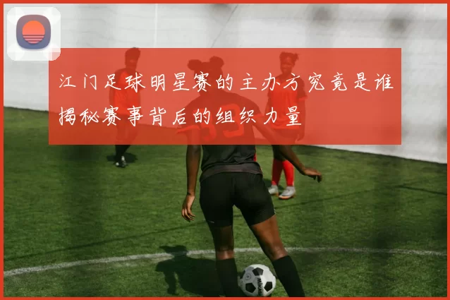 江门足球明星赛的主办方究竟是谁揭秘赛事背后的组织力量
