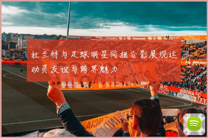 杜兰特与足球明星同框合影展现运动员友谊与跨界魅力