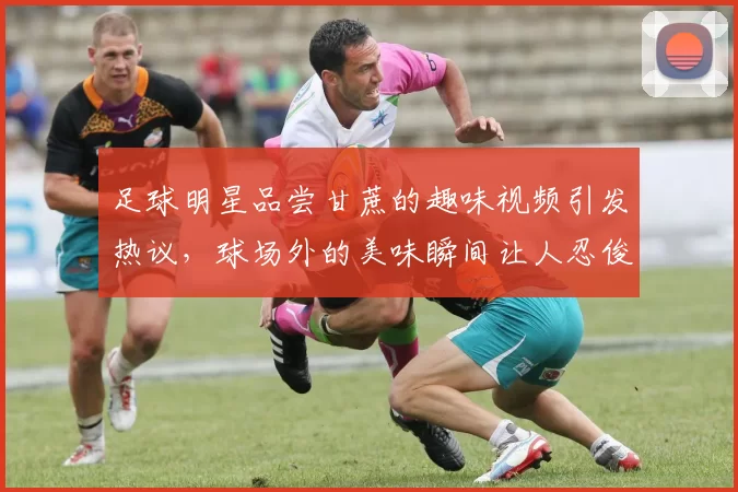 足球明星品尝甘蔗的趣味视频引发热议，球场外的美味瞬间让人忍俊不禁
