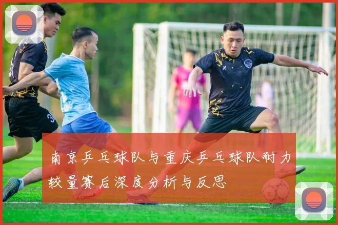 南京乒乓球队与重庆乒乓球队耐力较量赛后深度分析与反思
