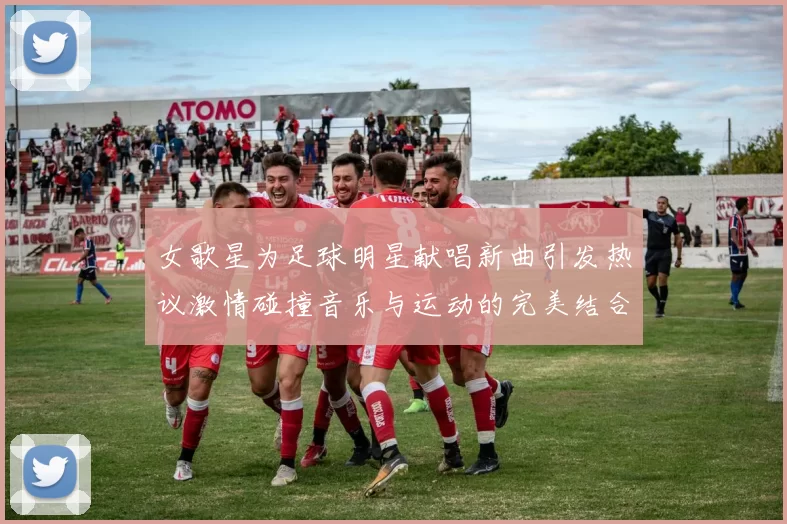 女歌星为足球明星献唱新曲引发热议激情碰撞音乐与运动的完美结合