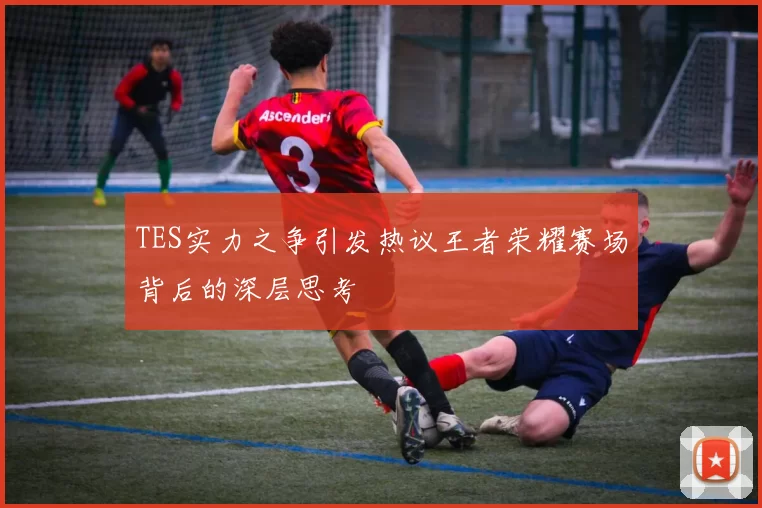 TES实力之争引发热议王者荣耀赛场背后的深层思考