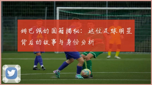 姆巴佩的国籍揭秘：这位足球明星背后的故事与身份分析