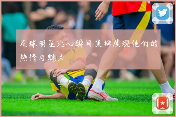 足球明星比心瞬间集锦展现他们的热情与魅力