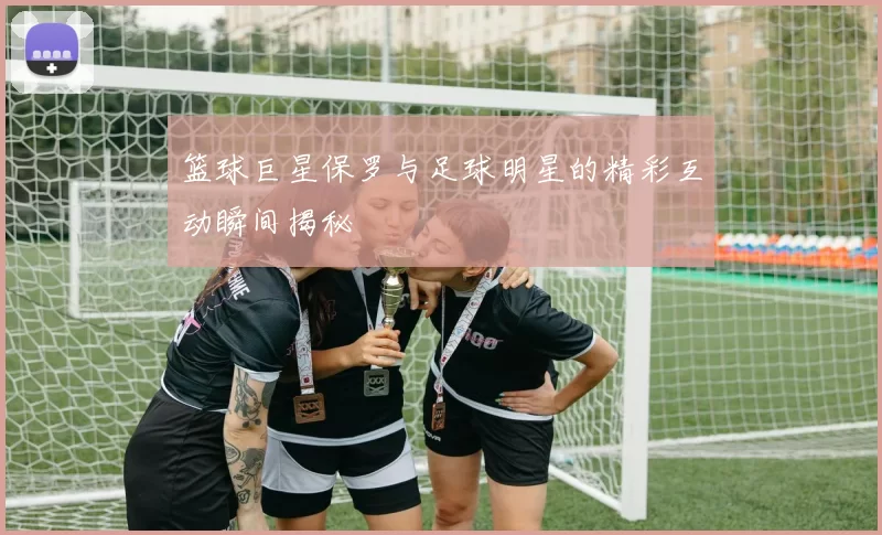 篮球巨星保罗与足球明星的精彩互动瞬间揭秘