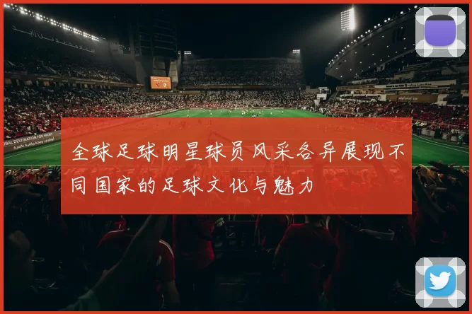 全球足球明星球员风采各异展现不同国家的足球文化与魅力