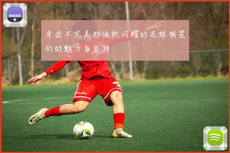 牙齿不完美却依然闪耀的足球明星们的魅力与坚持