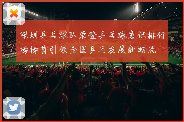 深圳乒乓球队荣登乒乓球意识排行榜榜首引领全国乒乓发展新潮流