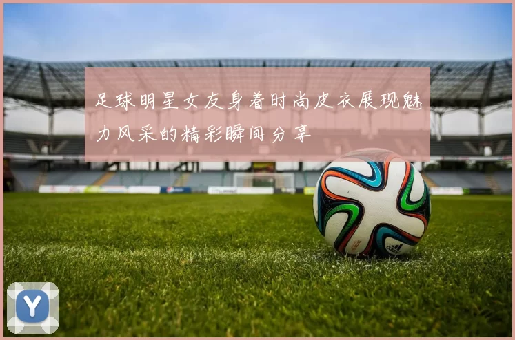 足球明星女友身着时尚皮衣展现魅力风采的精彩瞬间分享
