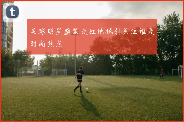 足球明星盛装走红地毯引关注谁是时尚焦点