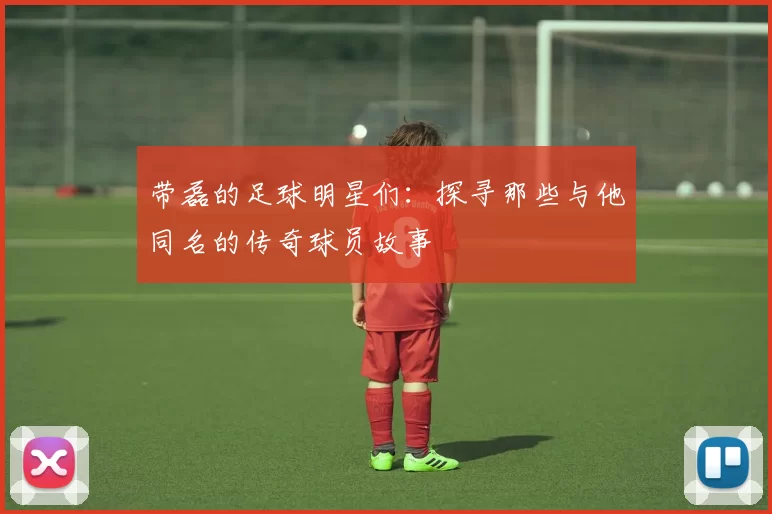 带磊的足球明星们：探寻那些与他同名的传奇球员故事