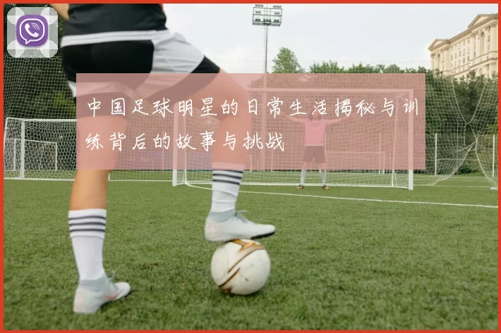 中国足球明星的日常生活揭秘与训练背后的故事与挑战