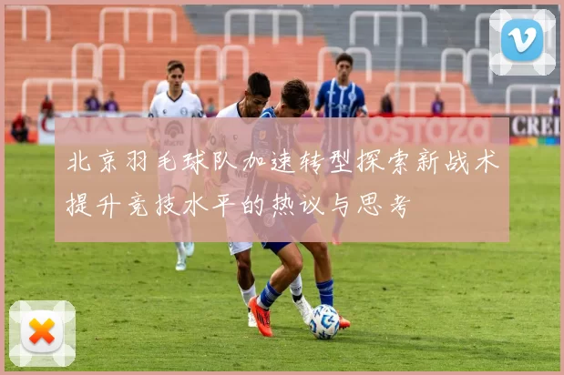 北京羽毛球队加速转型探索新战术提升竞技水平的热议与思考