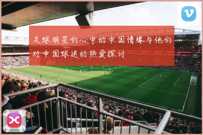 足球明星们心中的中国情缘与他们对中国球迷的热爱探讨