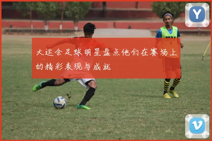 大运会足球明星盘点他们在赛场上的精彩表现与成就