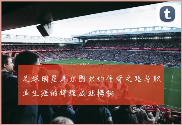 足球明星库尔图尔的传奇之路与职业生涯的辉煌成就揭秘