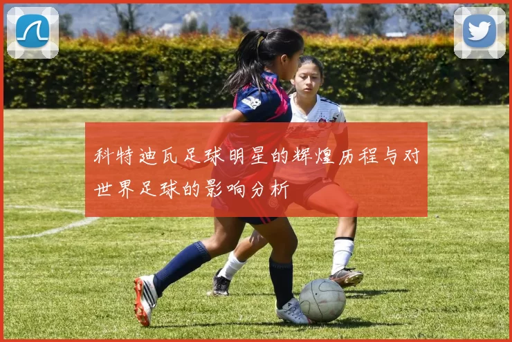 科特迪瓦足球明星的辉煌历程与对世界足球的影响分析