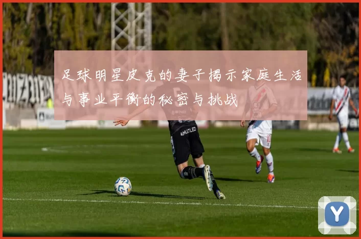 足球明星皮克的妻子揭示家庭生活与事业平衡的秘密与挑战