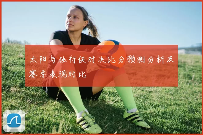 太阳与独行侠对决比分预测分析及赛季表现对比
