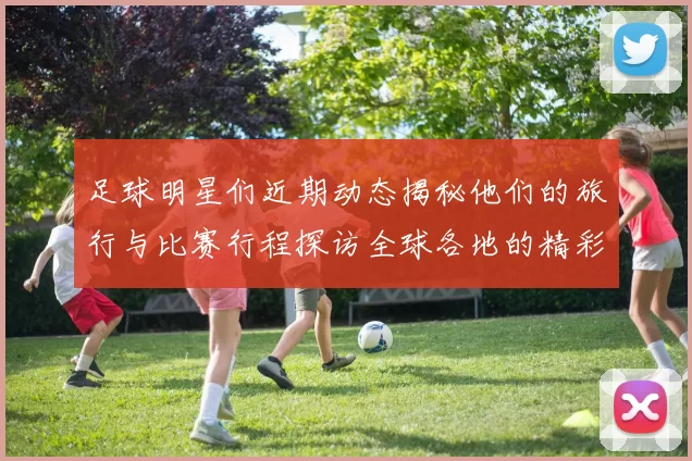 足球明星们近期动态揭秘他们的旅行与比赛行程探访全球各地的精彩瞬间