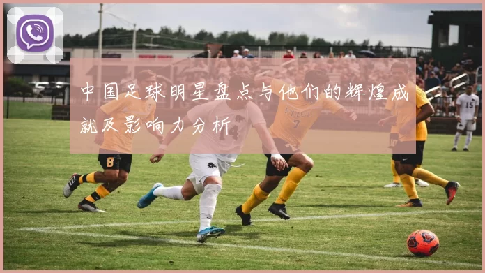 中国足球明星盘点与他们的辉煌成就及影响力分析