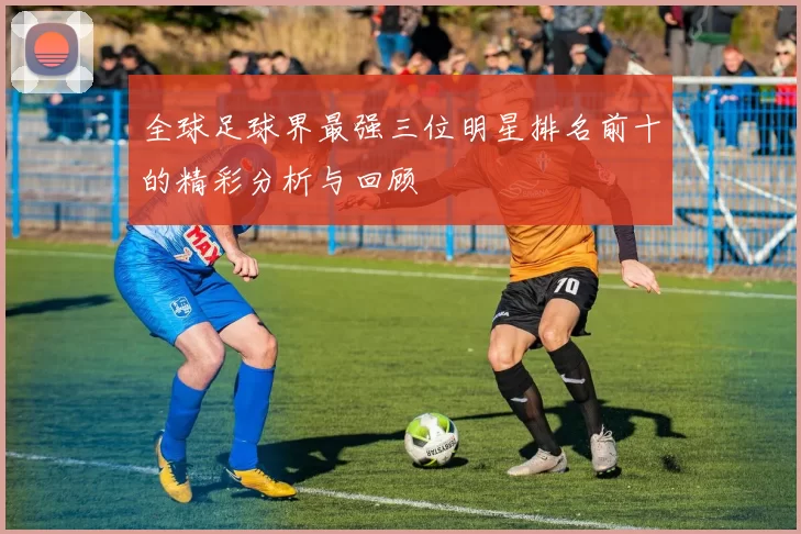 全球足球界最强三位明星排名前十的精彩分析与回顾