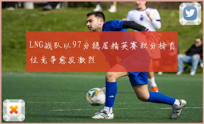 LNG战队以97分稳居精英赛积分榜首位竞争愈发激烈