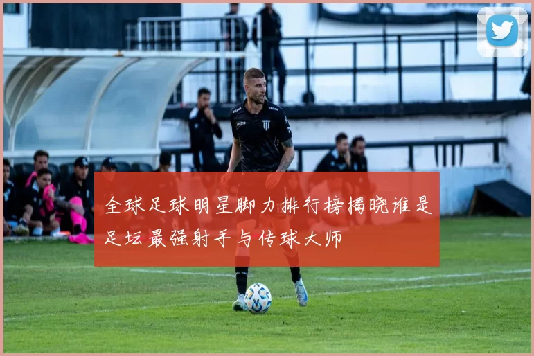 全球足球明星脚力排行榜揭晓谁是足坛最强射手与传球大师
