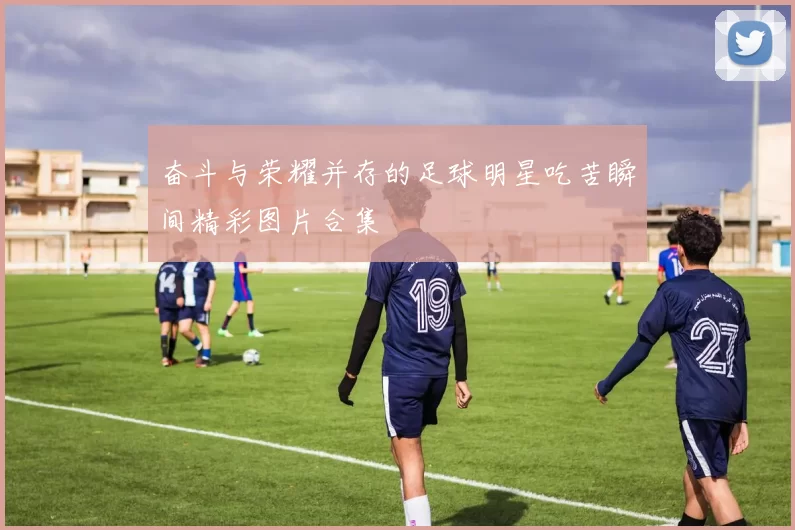 奋斗与荣耀并存的足球明星吃苦瞬间精彩图片合集