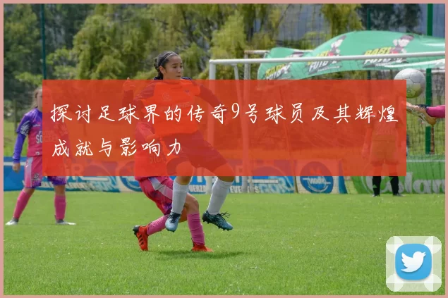 探讨足球界的传奇9号球员及其辉煌成就与影响力