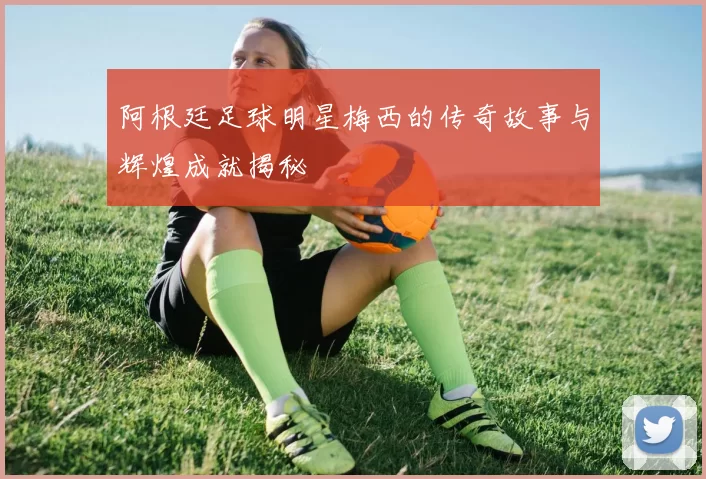 阿根廷足球明星梅西的传奇故事与辉煌成就揭秘