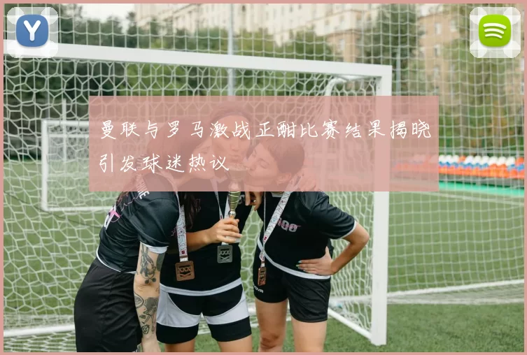 曼联与罗马激战正酣比赛结果揭晓引发球迷热议